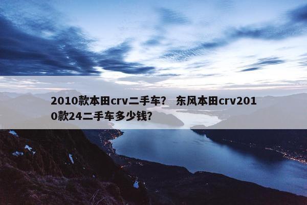 2010款本田crv二手车？ 东风本田crv2010款24二手车多少钱？