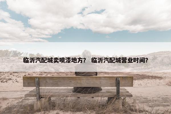 临沂汽配城卖喷漆地方？ 临沂汽配城营业时间？