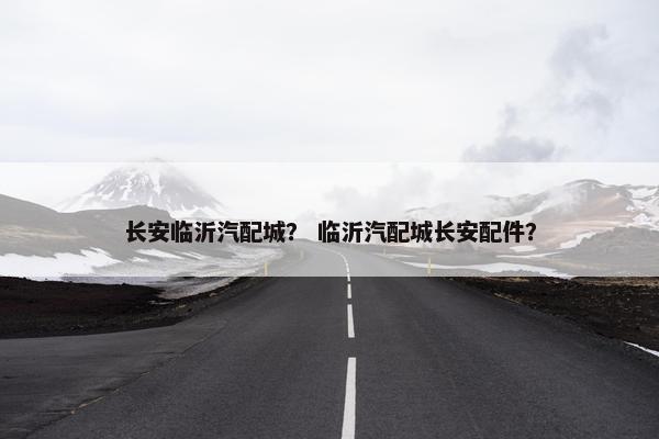 长安临沂汽配城？ 临沂汽配城长安配件？