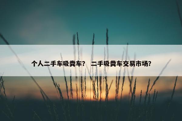 个人二手车吸粪车？ 二手吸粪车交易市场？