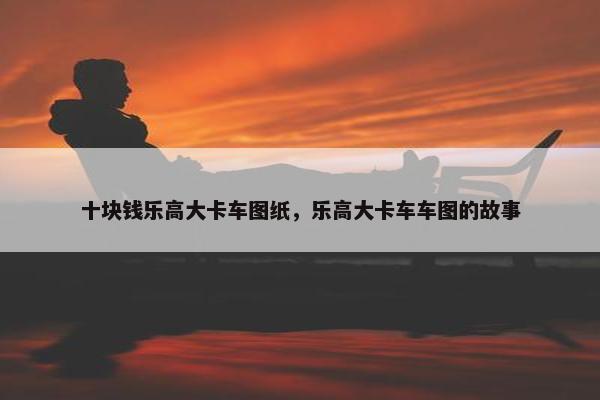 十块钱乐高大卡车图纸，乐高大卡车车图的故事