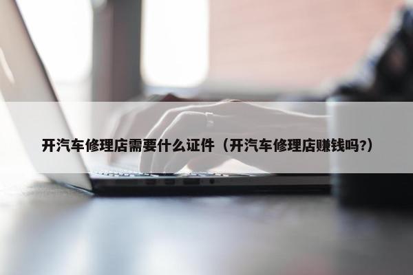 开汽车修理店需要什么证件（开汽车修理店赚钱吗?）
