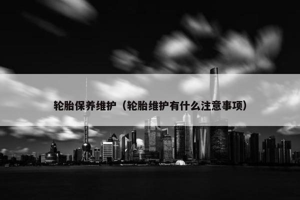 轮胎保养维护（轮胎维护有什么注意事项）
