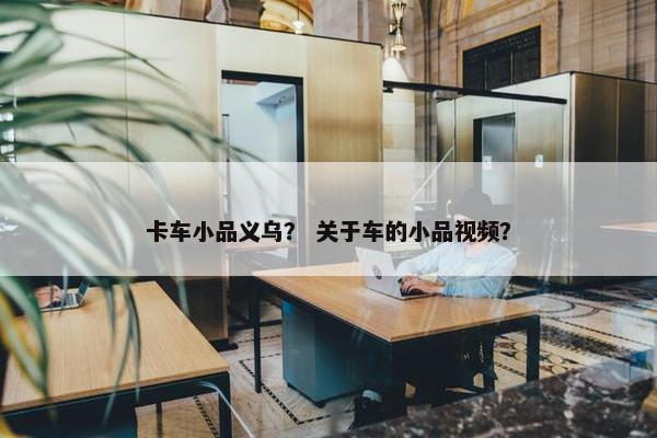 卡车小品义乌？ 关于车的小品视频？