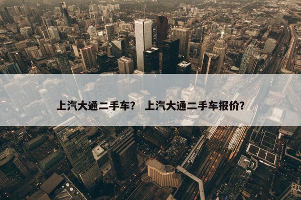 上汽大通二手车？ 上汽大通二手车报价？