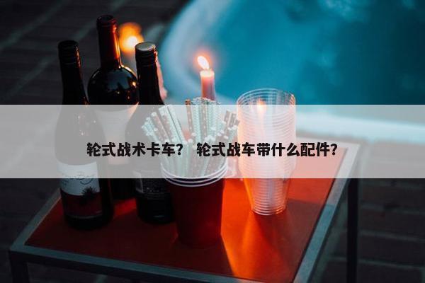 轮式战术卡车？ 轮式战车带什么配件？