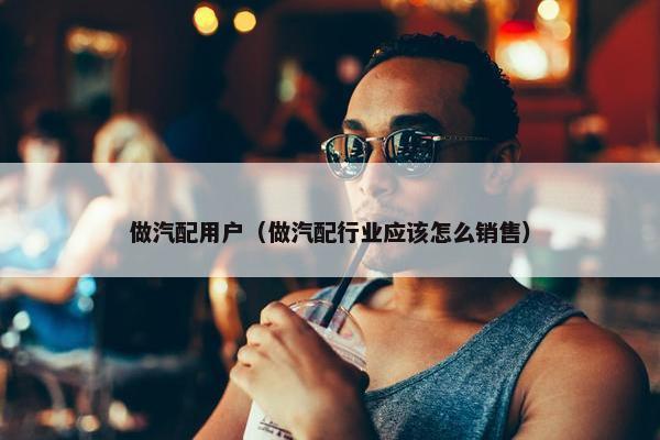 做汽配用户（做汽配行业应该怎么销售）