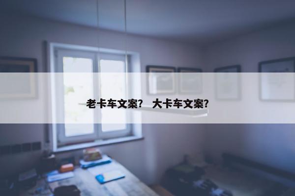 老卡车文案？ 大卡车文案？