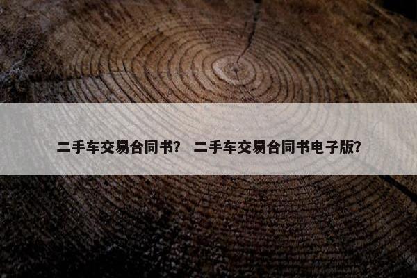 二手车交易合同书？ 二手车交易合同书电子版？