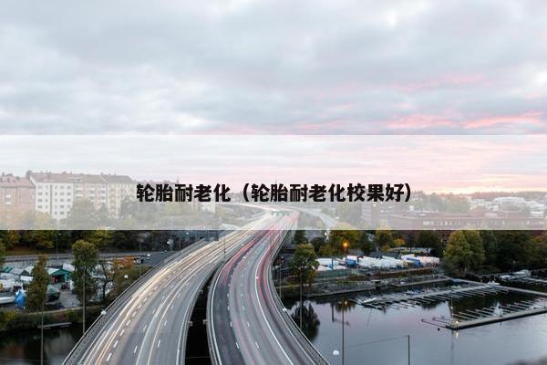 轮胎耐老化（轮胎耐老化校果好）