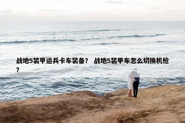 战地5装甲运兵卡车装备？ 战地5装甲车怎么切换机枪？