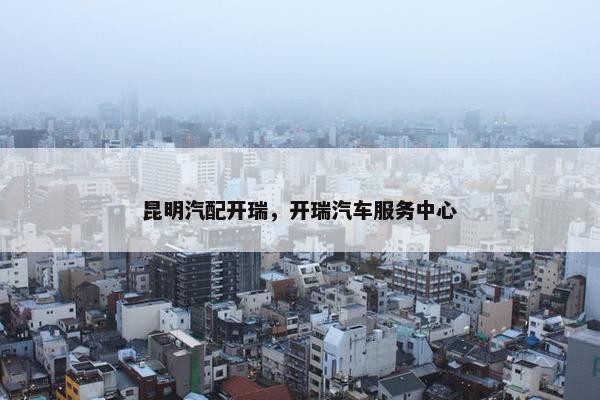 昆明汽配开瑞，开瑞汽车服务中心