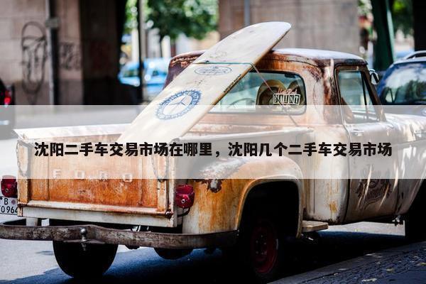 沈阳二手车交易市场在哪里，沈阳几个二手车交易市场