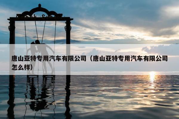 唐山亚特专用汽车有限公司（唐山亚特专用汽车有限公司怎么样）