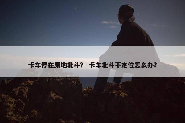 卡车停在原地北斗？ 卡车北斗不定位怎么办？