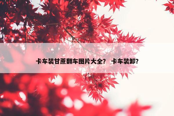 卡车装甘蔗翻车图片大全？ 卡车装卸？