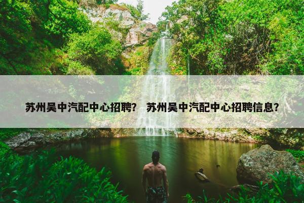 苏州吴中汽配中心招聘？ 苏州吴中汽配中心招聘信息？