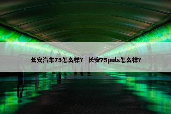 长安汽车75怎么样？ 长安75puls怎么样？