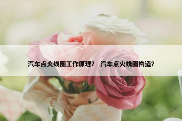 汽车点火线圈工作原理？ 汽车点火线圈构造？