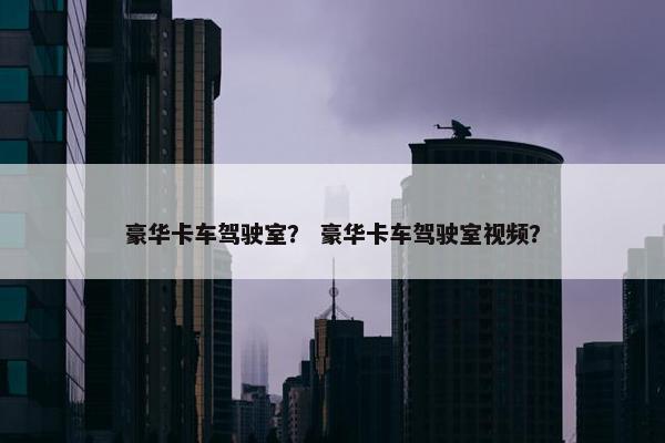 豪华卡车驾驶室？ 豪华卡车驾驶室视频？