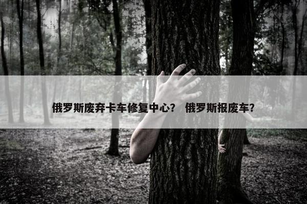 俄罗斯废弃卡车修复中心？ 俄罗斯报废车？