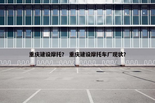 重庆建设摩托？ 重庆建设摩托车厂现状？