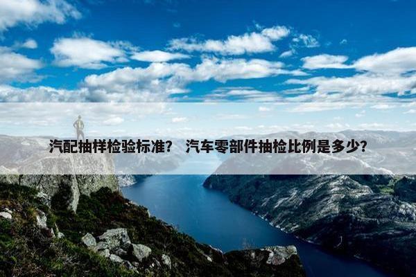 汽配抽样检验标准？ 汽车零部件抽检比例是多少？