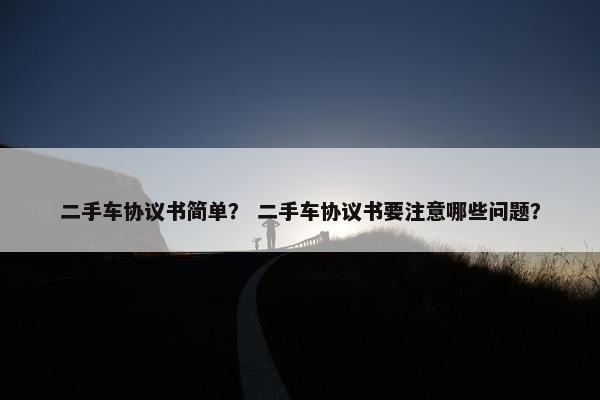 二手车协议书简单？ 二手车协议书要注意哪些问题？