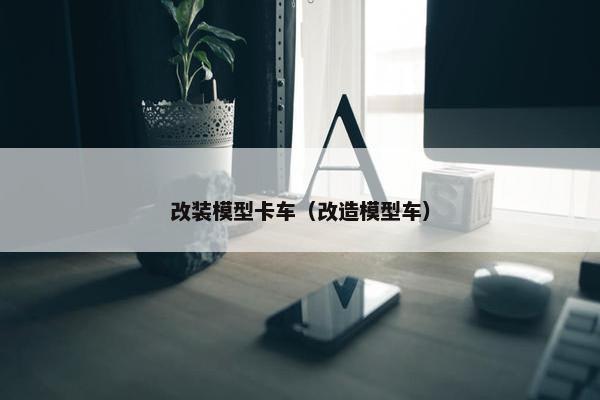 改装模型卡车（改造模型车）