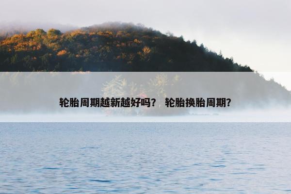 轮胎周期越新越好吗？ 轮胎换胎周期？