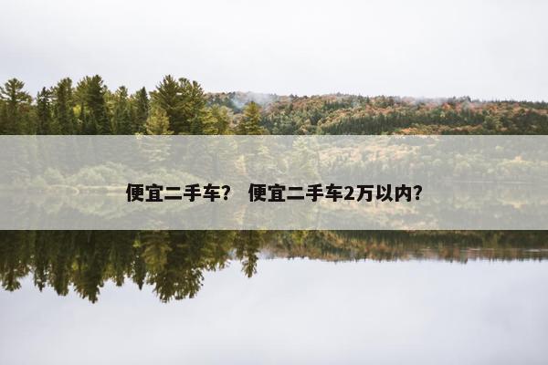 便宜二手车？ 便宜二手车2万以内？