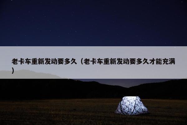 老卡车重新发动要多久（老卡车重新发动要多久才能充满）