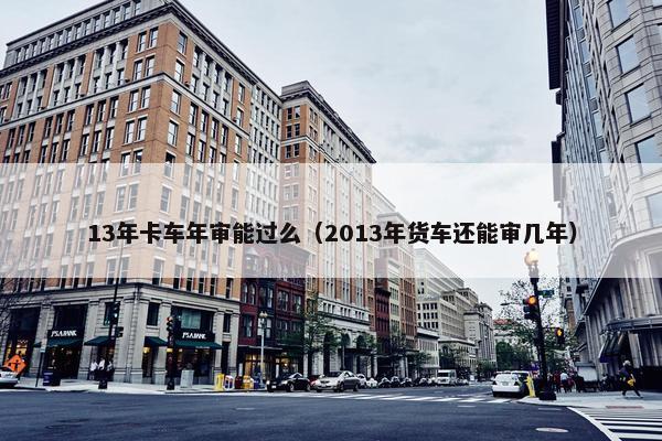 13年卡车年审能过么（2013年货车还能审几年）