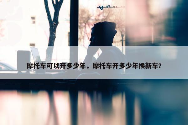 摩托车可以开多少年，摩托车开多少年换新车?