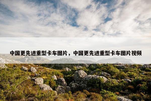中国更先进重型卡车图片，中国更先进重型卡车图片视频
