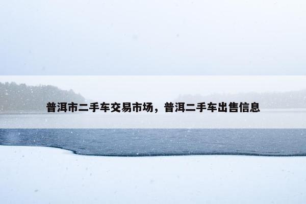 普洱市二手车交易市场，普洱二手车出售信息
