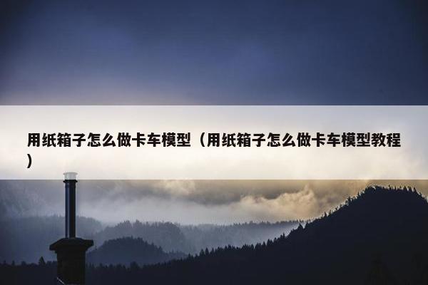 用纸箱子怎么做卡车模型（用纸箱子怎么做卡车模型教程）