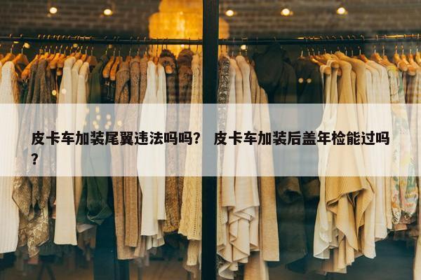 皮卡车加装尾翼违法吗吗？ 皮卡车加装后盖年检能过吗？