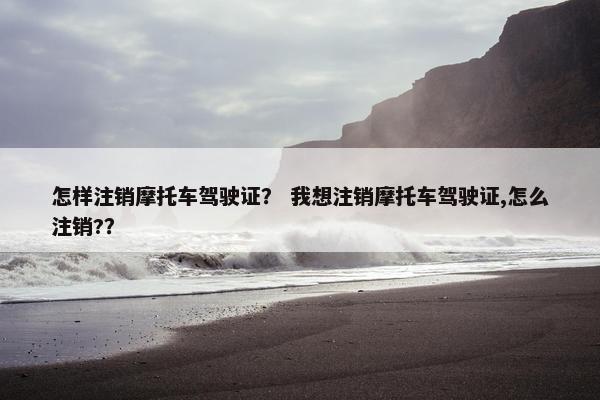 怎样注销摩托车驾驶证？ 我想注销摩托车驾驶证,怎么注销?？