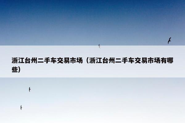 浙江台州二手车交易市场（浙江台州二手车交易市场有哪些）