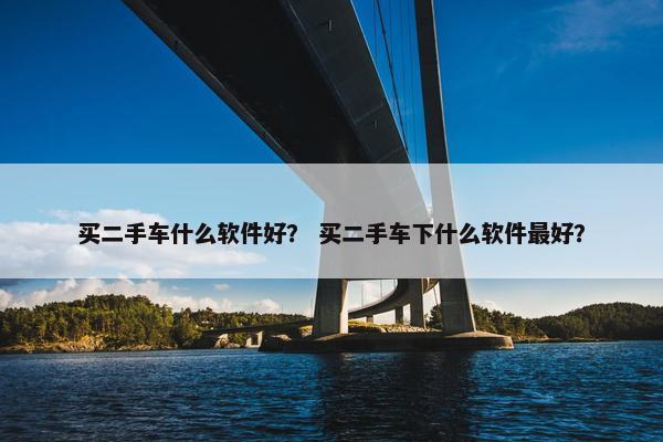 买二手车什么软件好？ 买二手车下什么软件最好？