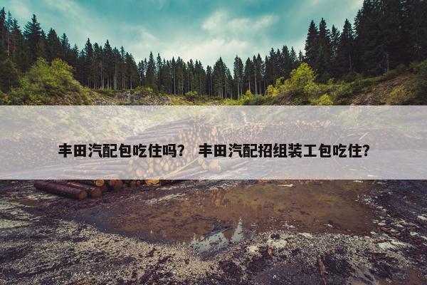 丰田汽配包吃住吗？ 丰田汽配招组装工包吃住？