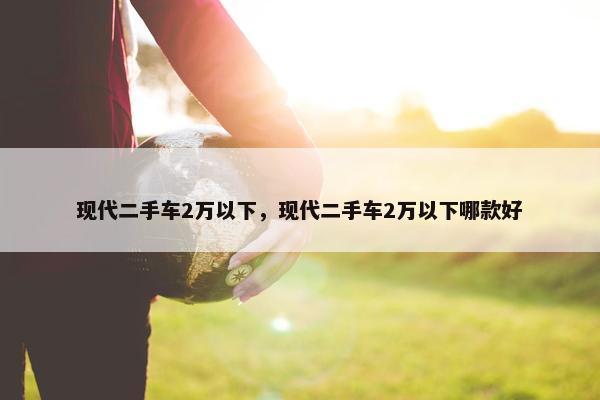 现代二手车2万以下，现代二手车2万以下哪款好