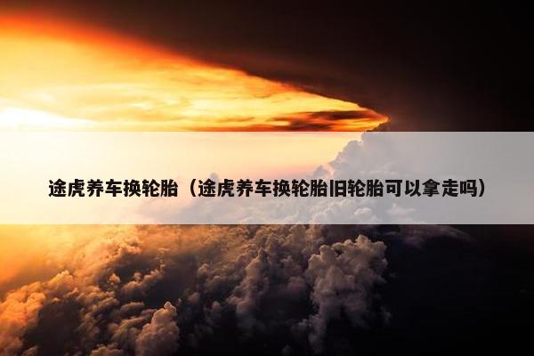 途虎养车换轮胎（途虎养车换轮胎旧轮胎可以拿走吗）