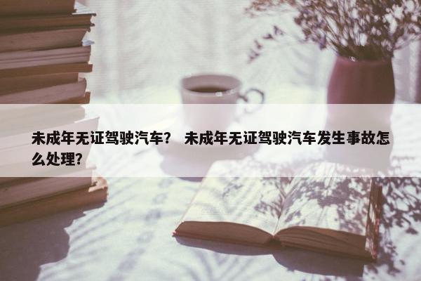 未成年无证驾驶汽车？ 未成年无证驾驶汽车发生事故怎么处理？