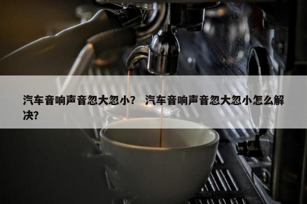 汽车音响声音忽大忽小？ 汽车音响声音忽大忽小怎么解决？