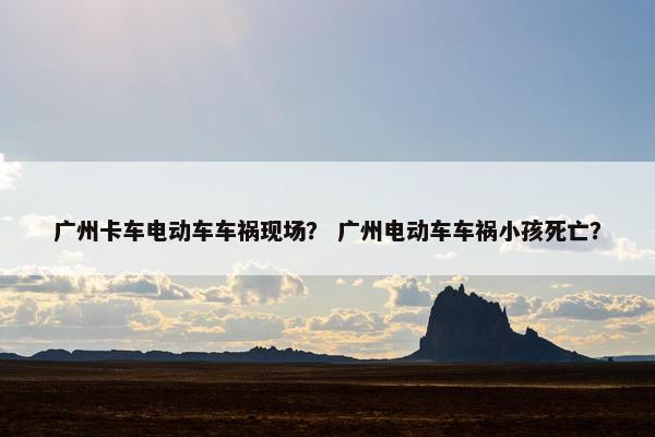 广州卡车电动车车祸现场？ 广州电动车车祸小孩死亡？