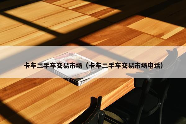 卡车二手车交易市场（卡车二手车交易市场电话）
