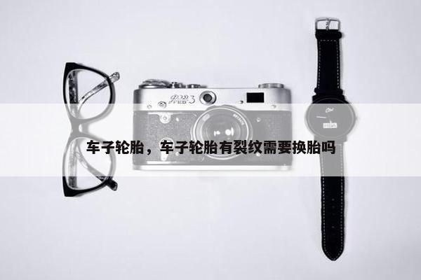 车子轮胎，车子轮胎有裂纹需要换胎吗