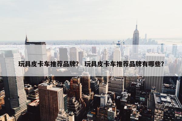 玩具皮卡车推荐品牌？ 玩具皮卡车推荐品牌有哪些？